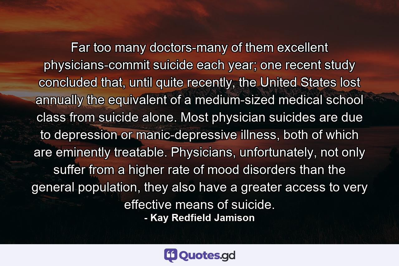 Far too many doctors-many of them excellent physicians-commit suicide each year; one recent study concluded that, until quite recently, the United States lost annually the equivalent of a medium-sized medical school class from suicide alone. Most physician suicides are due to depression or manic-depressive illness, both of which are eminently treatable. Physicians, unfortunately, not only suffer from a higher rate of mood disorders than the general population, they also have a greater access to very effective means of suicide. - Quote by Kay Redfield Jamison