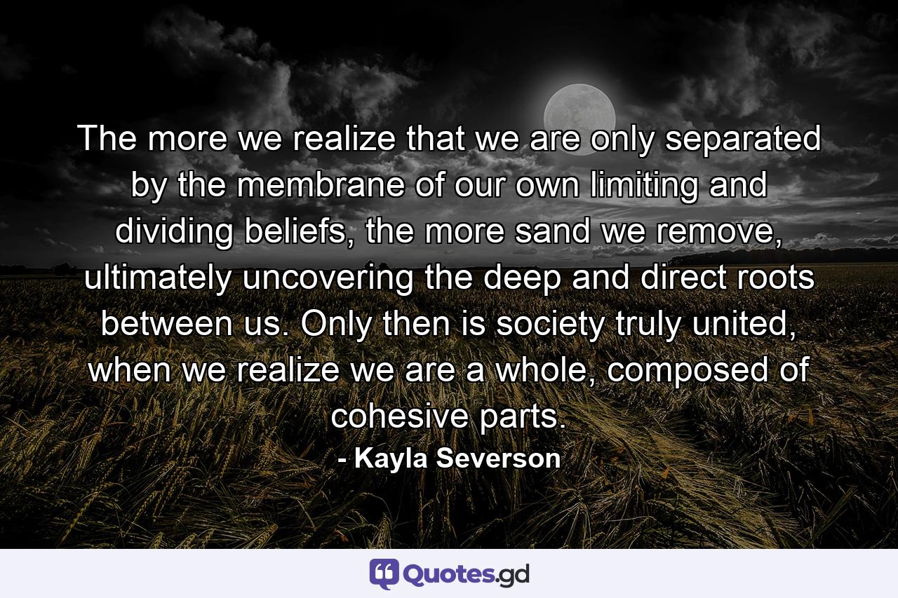 The more we realize that we are only separated by the membrane of our own limiting and dividing beliefs, the more sand we remove, ultimately uncovering the deep and direct roots between us. Only then is society truly united, when we realize we are a whole, composed of cohesive parts. - Quote by Kayla Severson