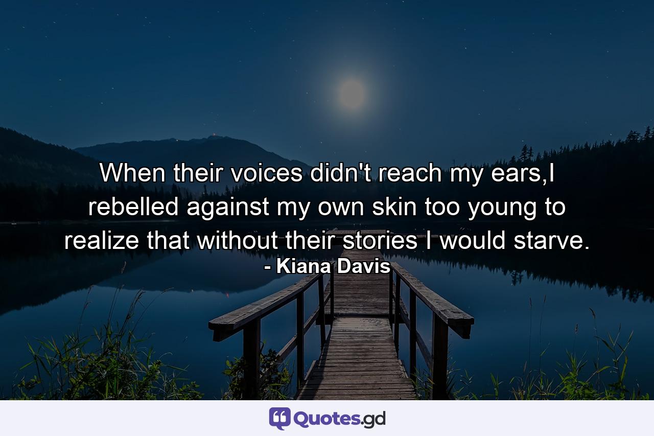 When their voices didn't reach my ears,I rebelled against my own skin too young to realize that without their stories I would starve. - Quote by Kiana Davis