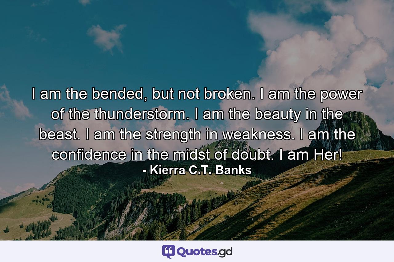 I am the bended, but not broken. I am the power of the thunderstorm. I am the beauty in the beast. I am the strength in weakness. I am the confidence in the midst of doubt. I am Her! - Quote by Kierra C.T. Banks