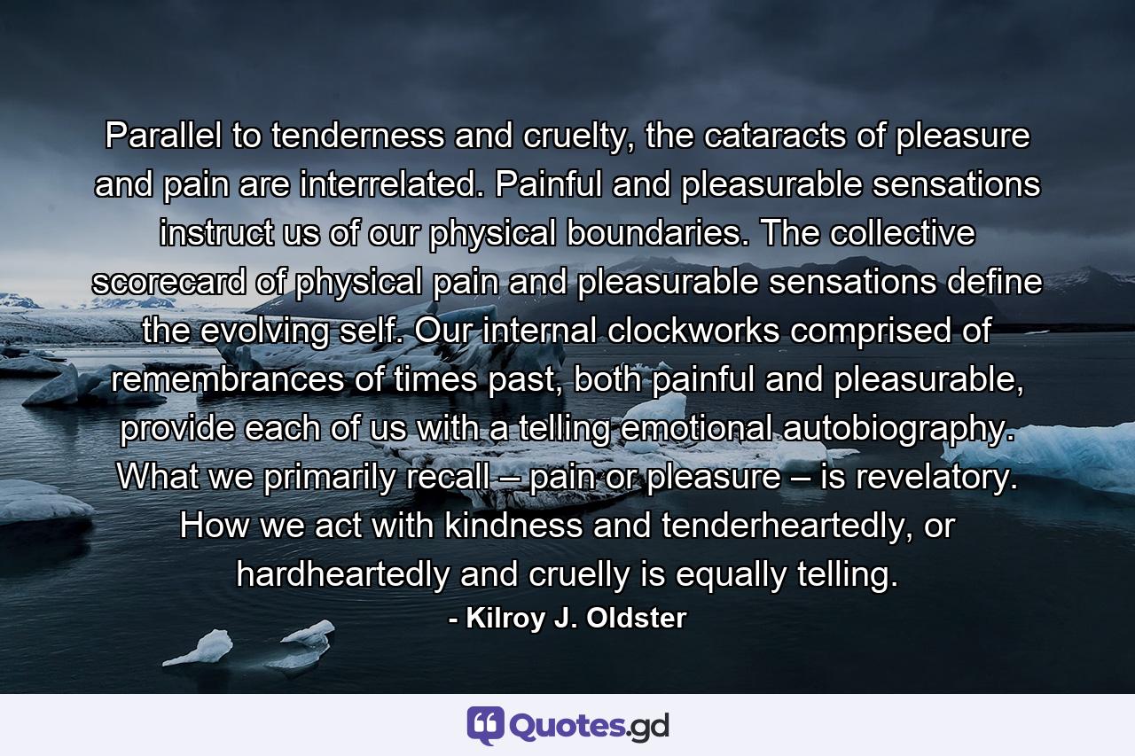 Parallel to tenderness and cruelty, the cataracts of pleasure and pain are interrelated. Painful and pleasurable sensations instruct us of our physical boundaries. The collective scorecard of physical pain and pleasurable sensations define the evolving self. Our internal clockworks comprised of remembrances of times past, both painful and pleasurable, provide each of us with a telling emotional autobiography. What we primarily recall – pain or pleasure – is revelatory. How we act with kindness and tenderheartedly, or hardheartedly and cruelly is equally telling. - Quote by Kilroy J. Oldster