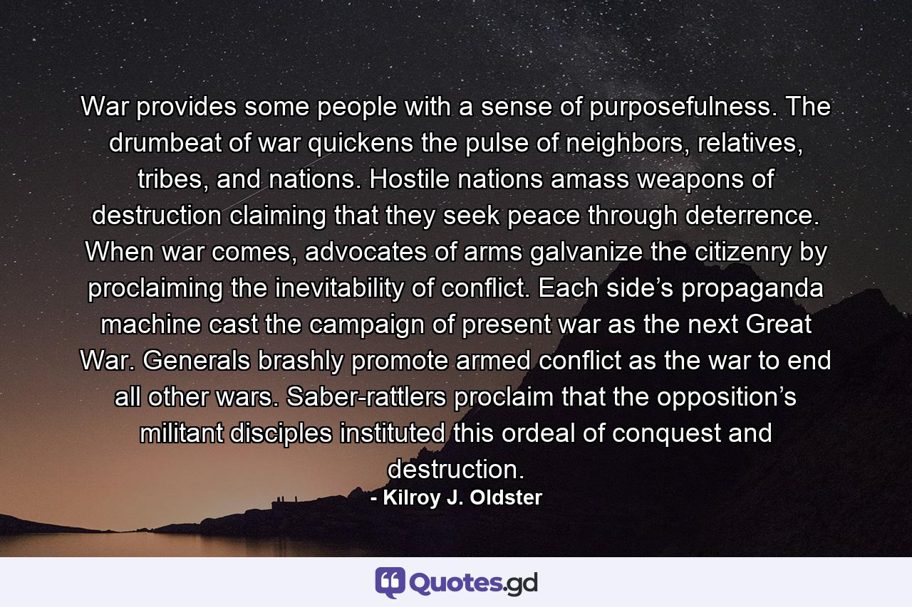 War provides some people with a sense of purposefulness. The drumbeat of war quickens the pulse of neighbors, relatives, tribes, and nations. Hostile nations amass weapons of destruction claiming that they seek peace through deterrence. When war comes, advocates of arms galvanize the citizenry by proclaiming the inevitability of conflict. Each side’s propaganda machine cast the campaign of present war as the next Great War. Generals brashly promote armed conflict as the war to end all other wars. Saber-rattlers proclaim that the opposition’s militant disciples instituted this ordeal of conquest and destruction. - Quote by Kilroy J. Oldster