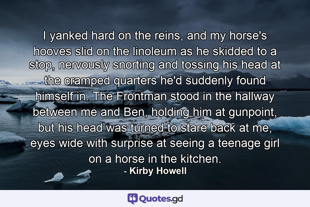 I yanked hard on the reins, and my horse's hooves slid on the linoleum as he skidded to a stop, nervously snorting and tossing his head at the cramped quarters he'd suddenly found himself in. The Frontman stood in the hallway between me and Ben, holding him at gunpoint, but his head was turned to stare back at me, eyes wide with surprise at seeing a teenage girl on a horse in the kitchen. - Quote by Kirby Howell