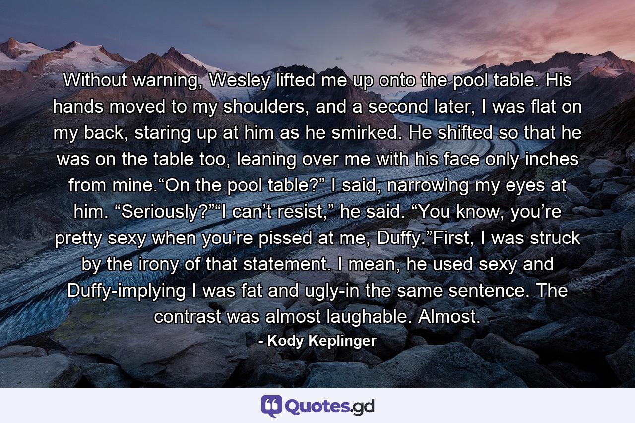 Without warning, Wesley lifted me up onto the pool table. His hands moved to my shoulders, and a second later, I was flat on my back, staring up at him as he smirked. He shifted so that he was on the table too, leaning over me with his face only inches from mine.“On the pool table?” I said, narrowing my eyes at him. “Seriously?”“I can’t resist,” he said. “You know, you’re pretty sexy when you’re pissed at me, Duffy.”First, I was struck by the irony of that statement. I mean, he used sexy and Duffy-implying I was fat and ugly-in the same sentence. The contrast was almost laughable. Almost. - Quote by Kody Keplinger