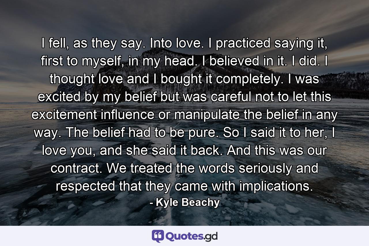 I fell, as they say. Into love. I practiced saying it, first to myself, in my head. I believed in it. I did. I thought love and I bought it completely. I was excited by my belief but was careful not to let this excitement influence or manipulate the belief in any way. The belief had to be pure. So I said it to her, I love you, and she said it back. And this was our contract. We treated the words seriously and respected that they came with implications. - Quote by Kyle Beachy