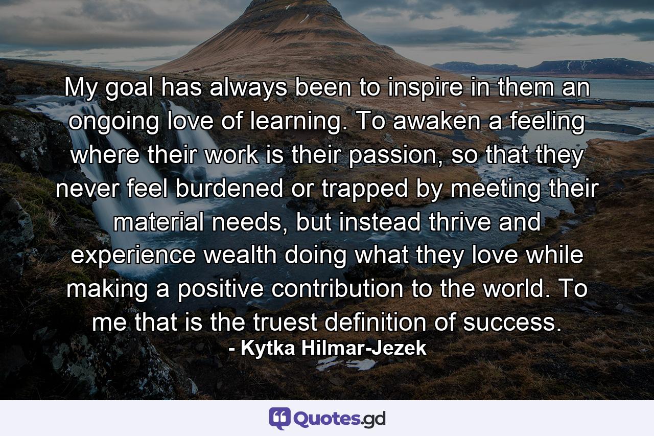 My goal has always been to inspire in them an ongoing love of learning. To awaken a feeling where their work is their passion, so that they never feel burdened or trapped by meeting their material needs, but instead thrive and experience wealth doing what they love while making a positive contribution to the world. To me that is the truest definition of success. - Quote by Kytka Hilmar-Jezek