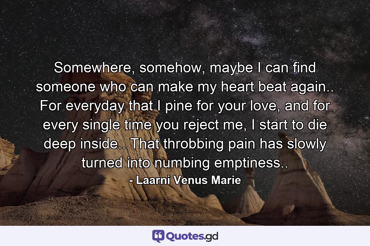 Somewhere, somehow, maybe I can find someone who can make my heart beat again.. For everyday that I pine for your love, and for every single time you reject me, I start to die deep inside.. That throbbing pain has slowly turned into numbing emptiness.. - Quote by Laarni Venus Marie