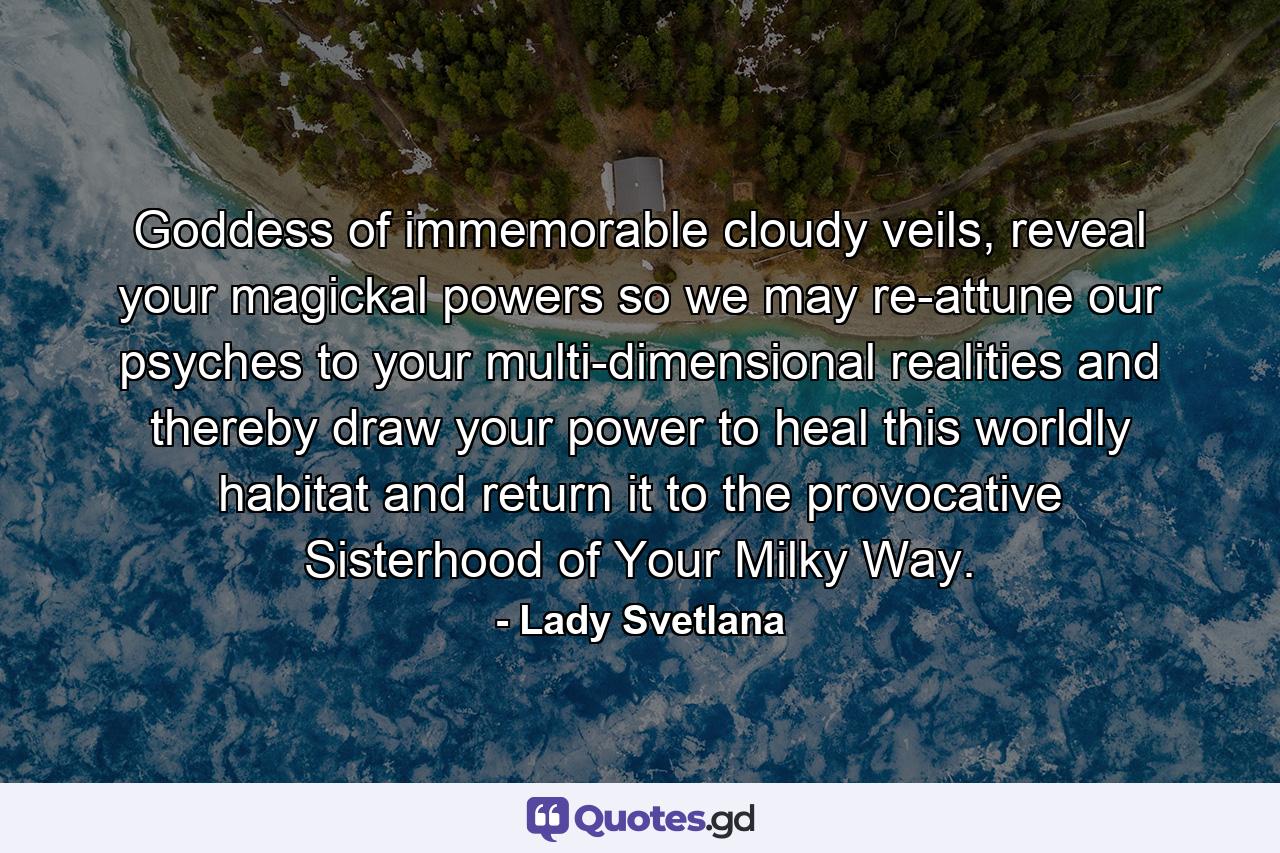 Goddess of immemorable cloudy veils, reveal your magickal powers so we may re-attune our psyches to your multi-dimensional realities and thereby draw your power to heal this worldly habitat and return it to the provocative Sisterhood of Your Milky Way. - Quote by Lady Svetlana