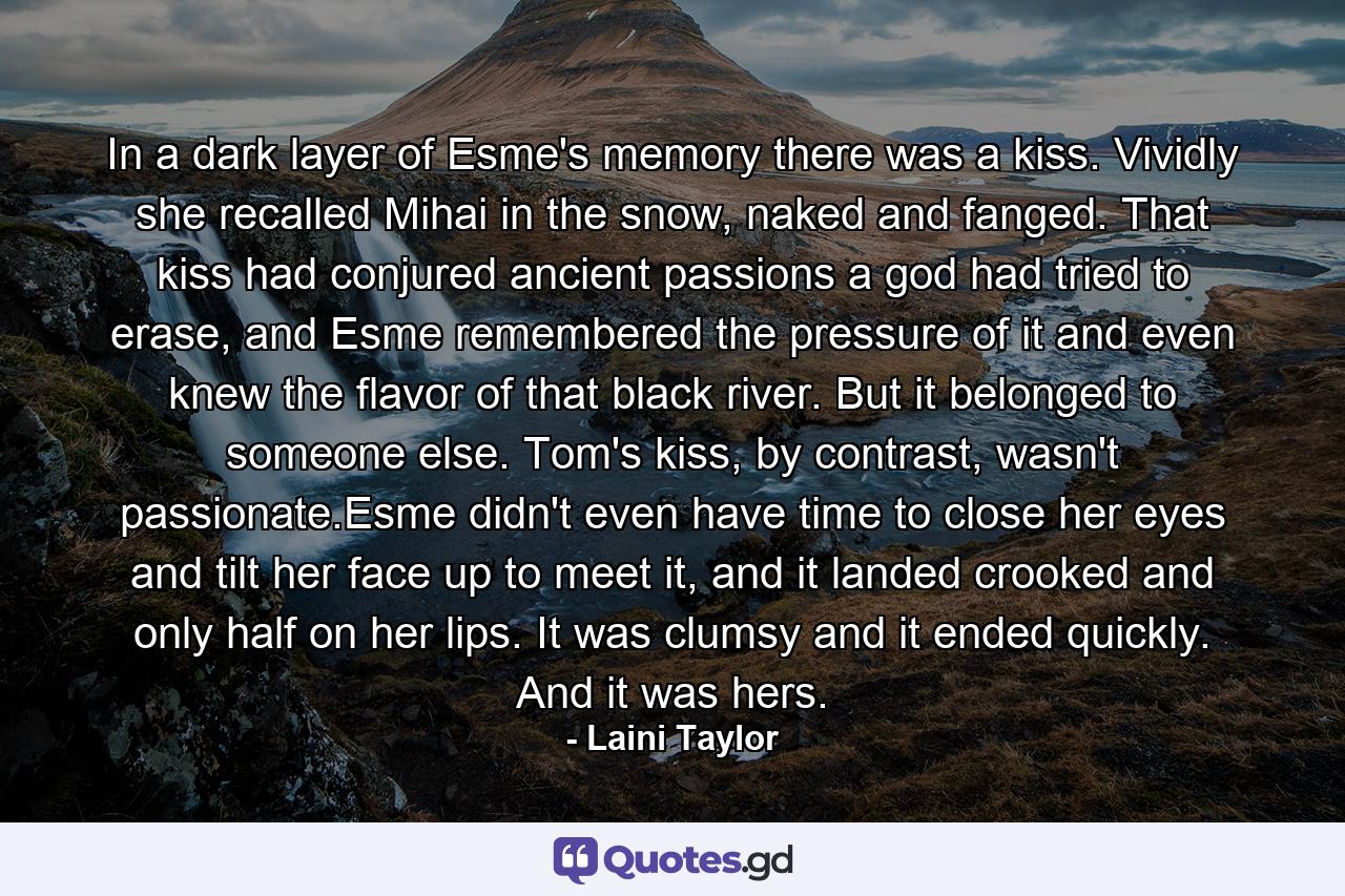 In a dark layer of Esme's memory there was a kiss. Vividly she recalled Mihai in the snow, naked and fanged. That kiss had conjured ancient passions a god had tried to erase, and Esme remembered the pressure of it and even knew the flavor of that black river. But it belonged to someone else. Tom's kiss, by contrast, wasn't passionate.Esme didn't even have time to close her eyes and tilt her face up to meet it, and it landed crooked and only half on her lips. It was clumsy and it ended quickly. And it was hers. - Quote by Laini Taylor