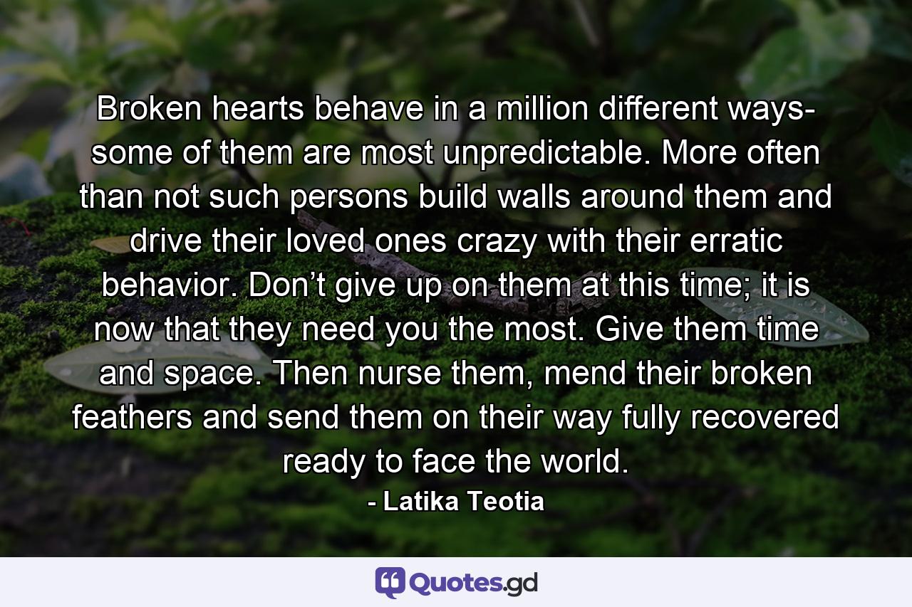 Broken hearts behave in a million different ways- some of them are most unpredictable. More often than not such persons build walls around them and drive their loved ones crazy with their erratic behavior. Don’t give up on them at this time; it is now that they need you the most. Give them time and space. Then nurse them, mend their broken feathers and send them on their way fully recovered ready to face the world. - Quote by Latika Teotia