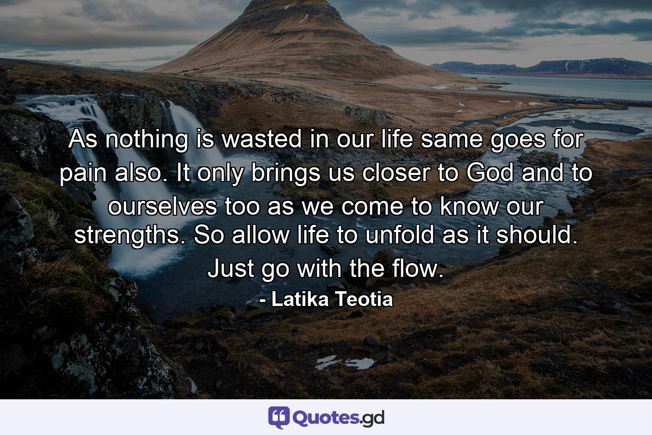 As nothing is wasted in our life same goes for pain also. It only brings us closer to God and to ourselves too as we come to know our strengths. So allow life to unfold as it should. Just go with the flow. - Quote by Latika Teotia