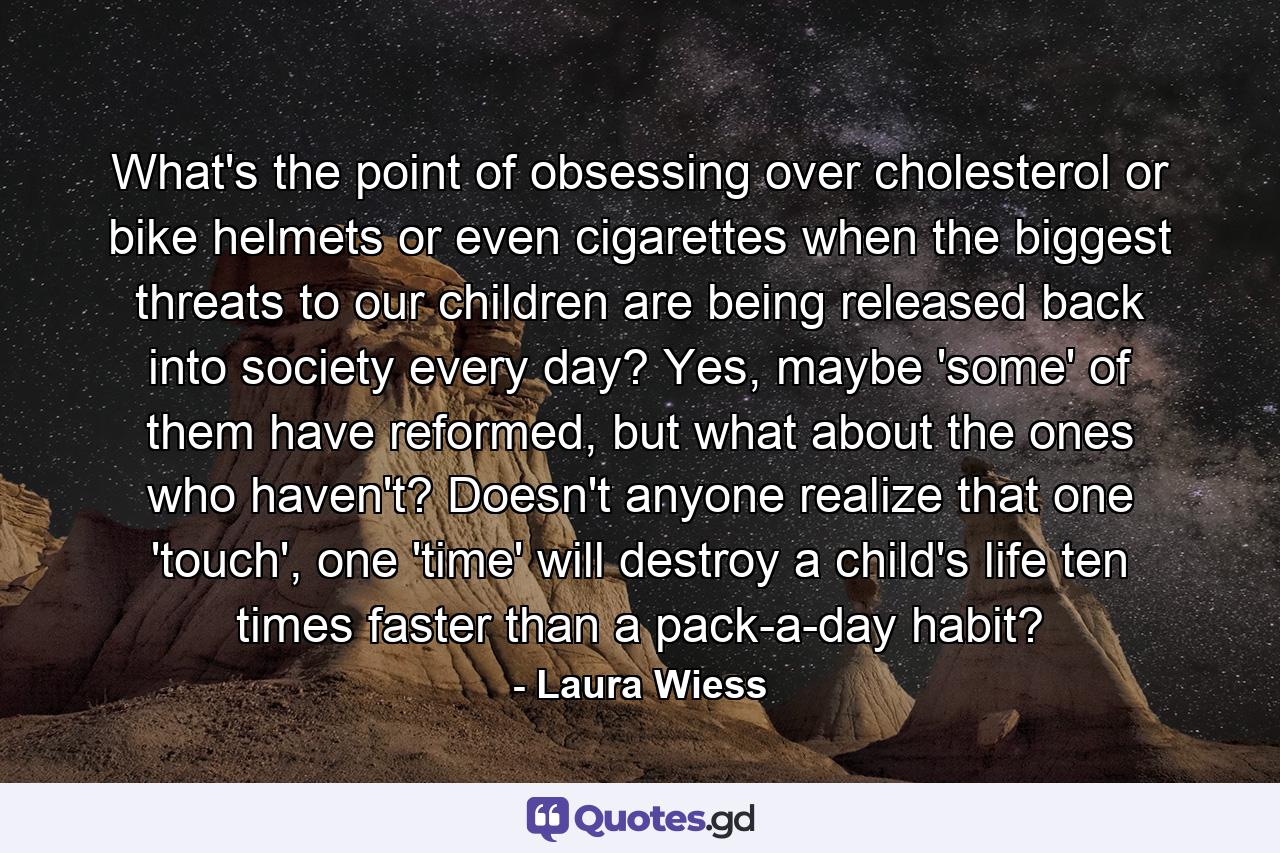 What's the point of obsessing over cholesterol or bike helmets or even cigarettes when the biggest threats to our children are being released back into society every day? Yes, maybe 'some' of them have reformed, but what about the ones who haven't? Doesn't anyone realize that one 'touch', one 'time' will destroy a child's life ten times faster than a pack-a-day habit? - Quote by Laura Wiess