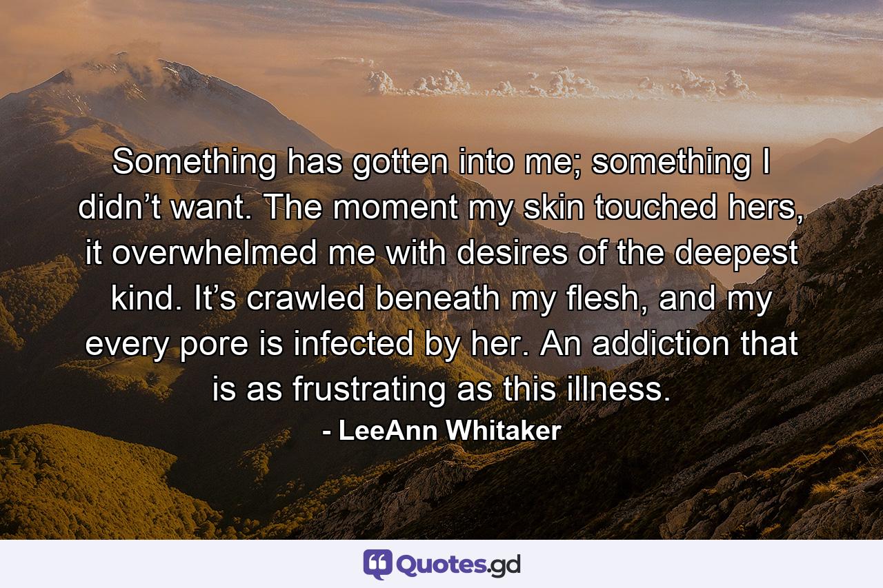 Something has gotten into me; something I didn’t want. The moment my skin touched hers, it overwhelmed me with desires of the deepest kind. It’s crawled beneath my flesh, and my every pore is infected by her. An addiction that is as frustrating as this illness. - Quote by LeeAnn Whitaker