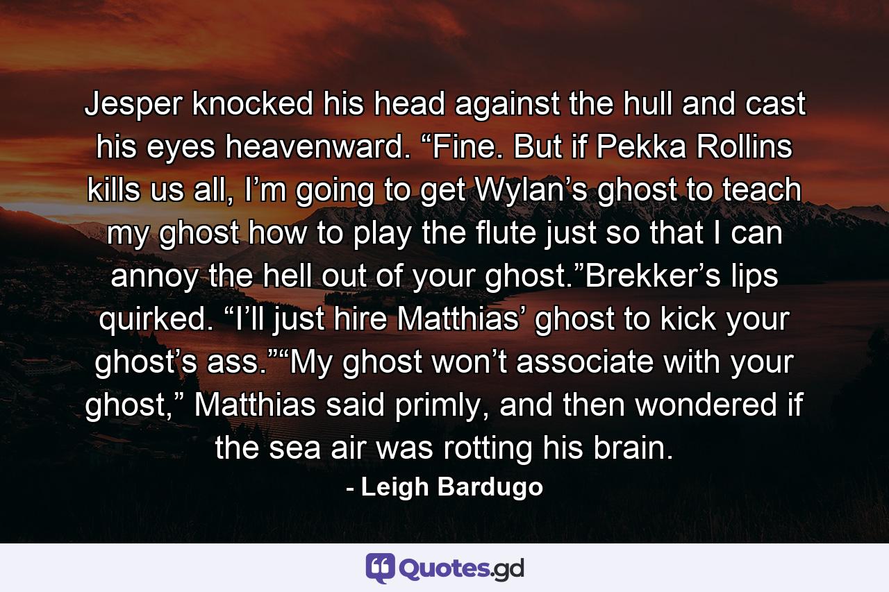 Jesper knocked his head against the hull and cast his eyes heavenward. “Fine. But if Pekka Rollins kills us all, I’m going to get Wylan’s ghost to teach my ghost how to play the flute just so that I can annoy the hell out of your ghost.”Brekker’s lips quirked. “I’ll just hire Matthias’ ghost to kick your ghost’s ass.”“My ghost won’t associate with your ghost,” Matthias said primly, and then wondered if the sea air was rotting his brain. - Quote by Leigh Bardugo