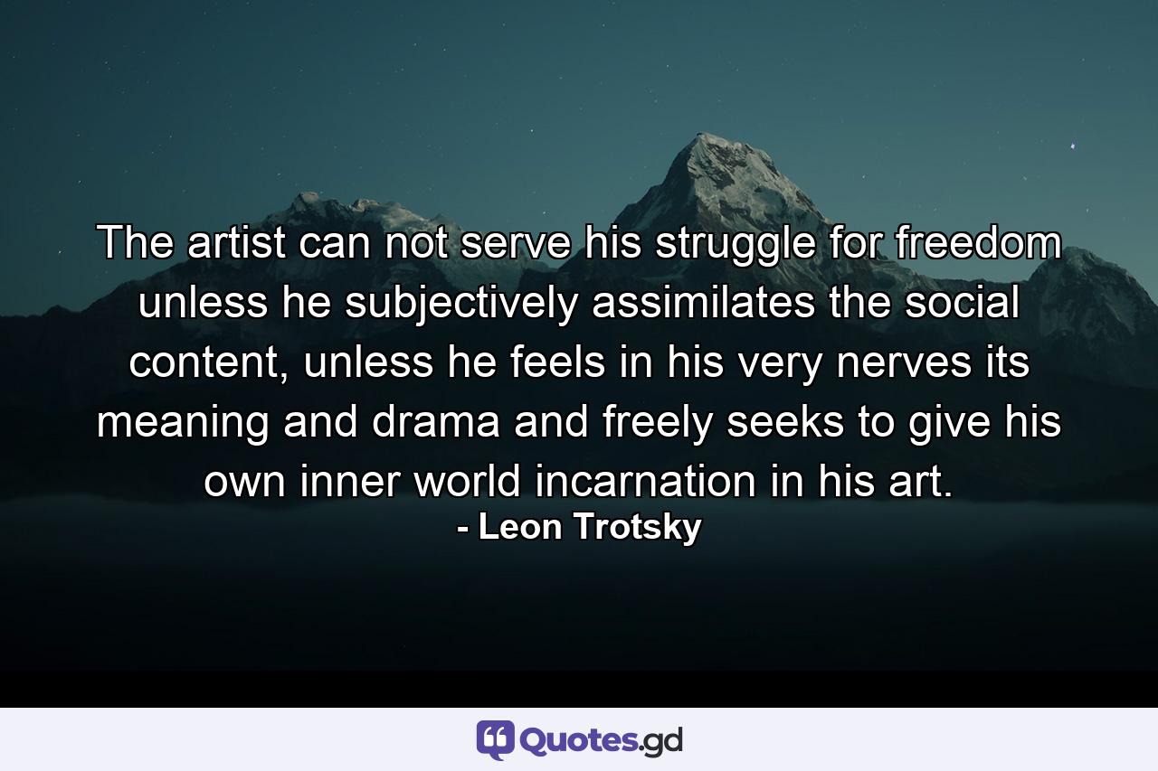 The artist can not serve his struggle for freedom unless he subjectively assimilates the social content, unless he feels in his very nerves its meaning and drama and freely seeks to give his own inner world incarnation in his art. - Quote by Leon Trotsky