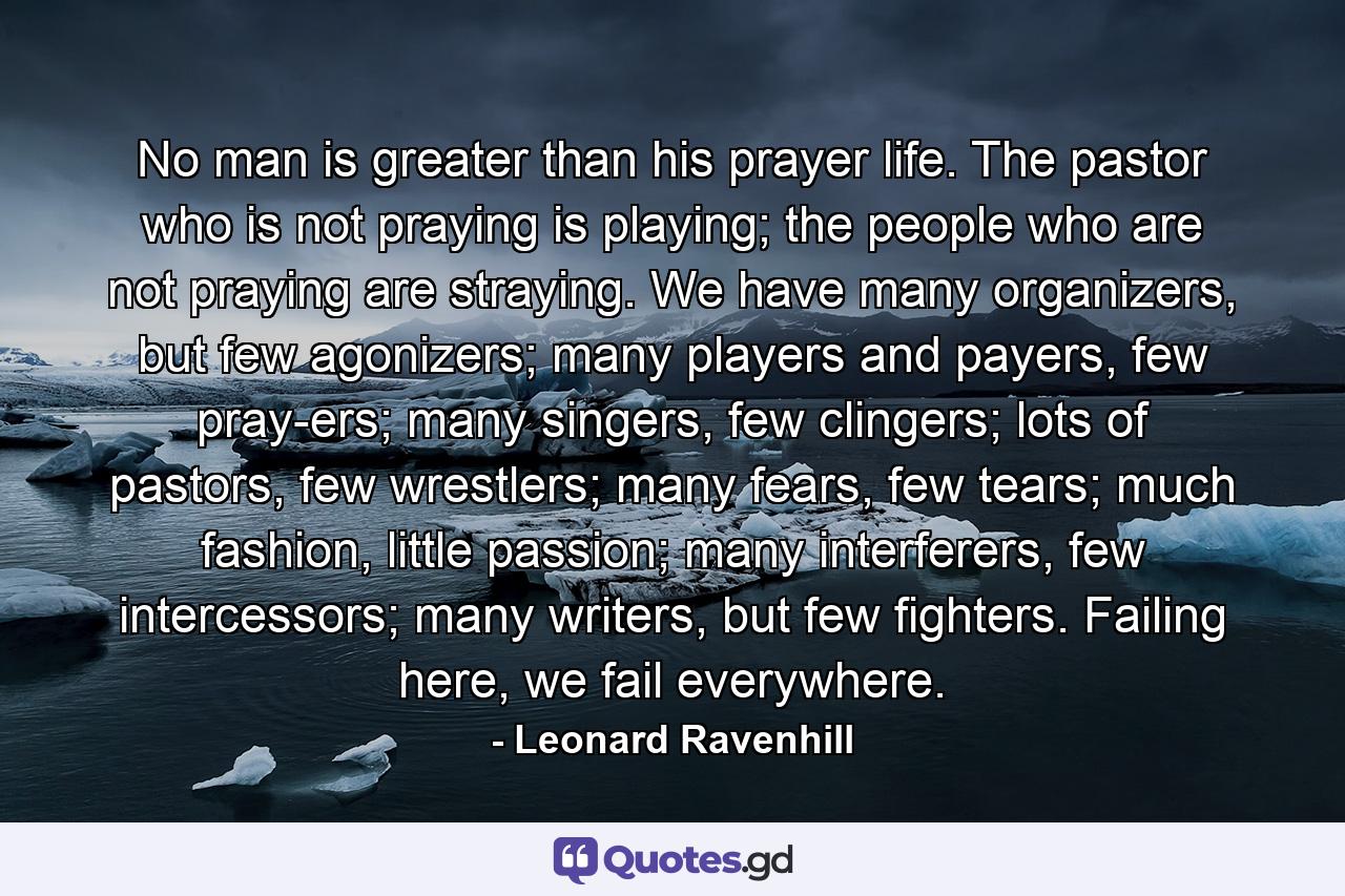 No man is greater than his prayer life. The pastor who is not praying is playing; the people who are not praying are straying. We have many organizers, but few agonizers; many players and payers, few pray-ers; many singers, few clingers; lots of pastors, few wrestlers; many fears, few tears; much fashion, little passion; many interferers, few intercessors; many writers, but few fighters. Failing here, we fail everywhere. - Quote by Leonard Ravenhill