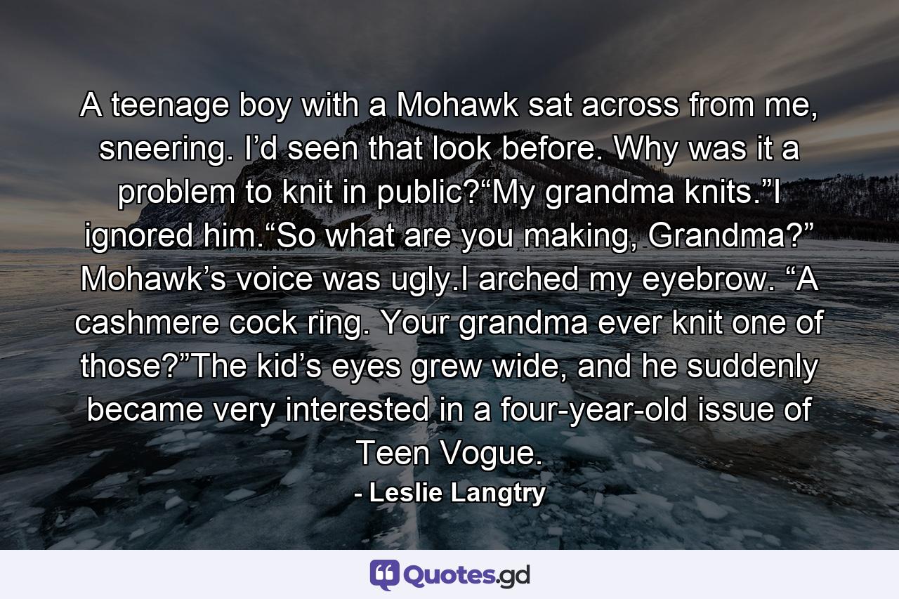 A teenage boy with a Mohawk sat across from me, sneering. I’d seen that look before. Why was it a problem to knit in public?“My grandma knits.”I ignored him.“So what are you making, Grandma?” Mohawk’s voice was ugly.I arched my eyebrow. “A cashmere cock ring. Your grandma ever knit one of those?”The kid’s eyes grew wide, and he suddenly became very interested in a four-year-old issue of Teen Vogue. - Quote by Leslie Langtry