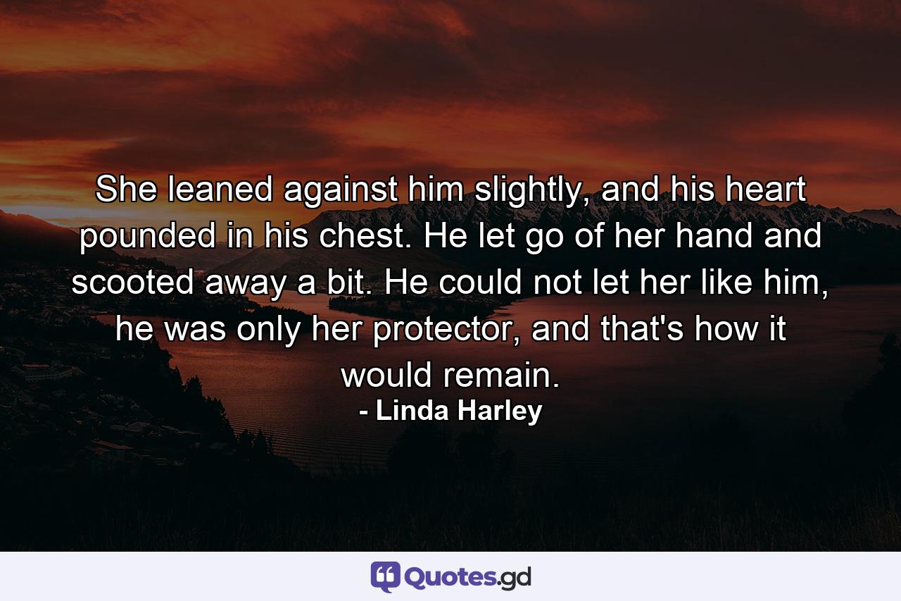 She leaned against him slightly, and his heart pounded in his chest. He let go of her hand and scooted away a bit. He could not let her like him, he was only her protector, and that's how it would remain. - Quote by Linda Harley