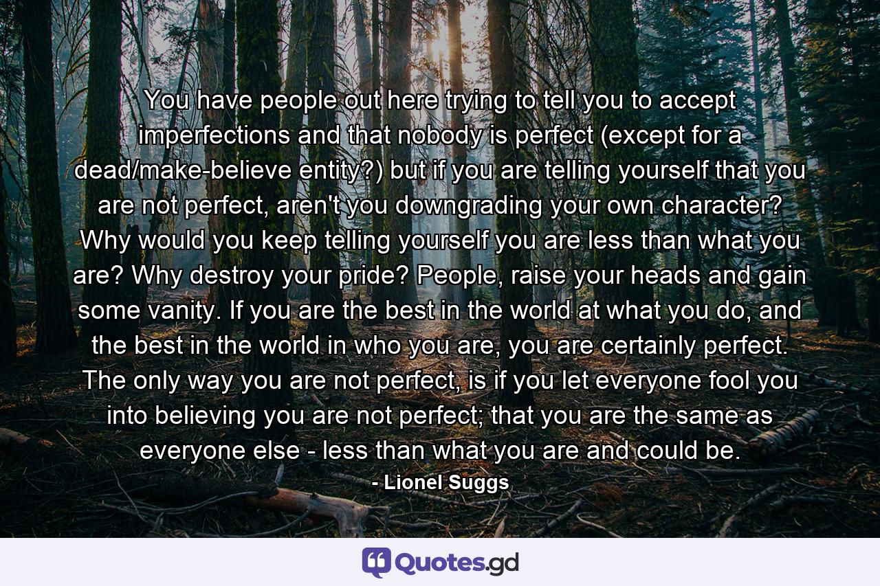 You have people out here trying to tell you to accept imperfections and that nobody is perfect (except for a dead/make-believe entity?) but if you are telling yourself that you are not perfect, aren't you downgrading your own character? Why would you keep telling yourself you are less than what you are? Why destroy your pride? People, raise your heads and gain some vanity. If you are the best in the world at what you do, and the best in the world in who you are, you are certainly perfect. The only way you are not perfect, is if you let everyone fool you into believing you are not perfect; that you are the same as everyone else - less than what you are and could be. - Quote by Lionel Suggs