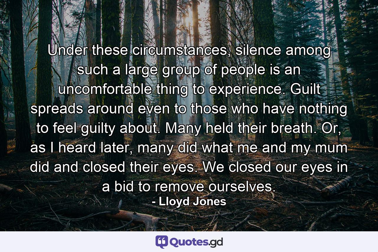 Under these circumstances, silence among such a large group of people is an uncomfortable thing to experience. Guilt spreads around even to those who have nothing to feel guilty about. Many held their breath. Or, as I heard later, many did what me and my mum did and closed their eyes. We closed our eyes in a bid to remove ourselves. - Quote by Lloyd Jones