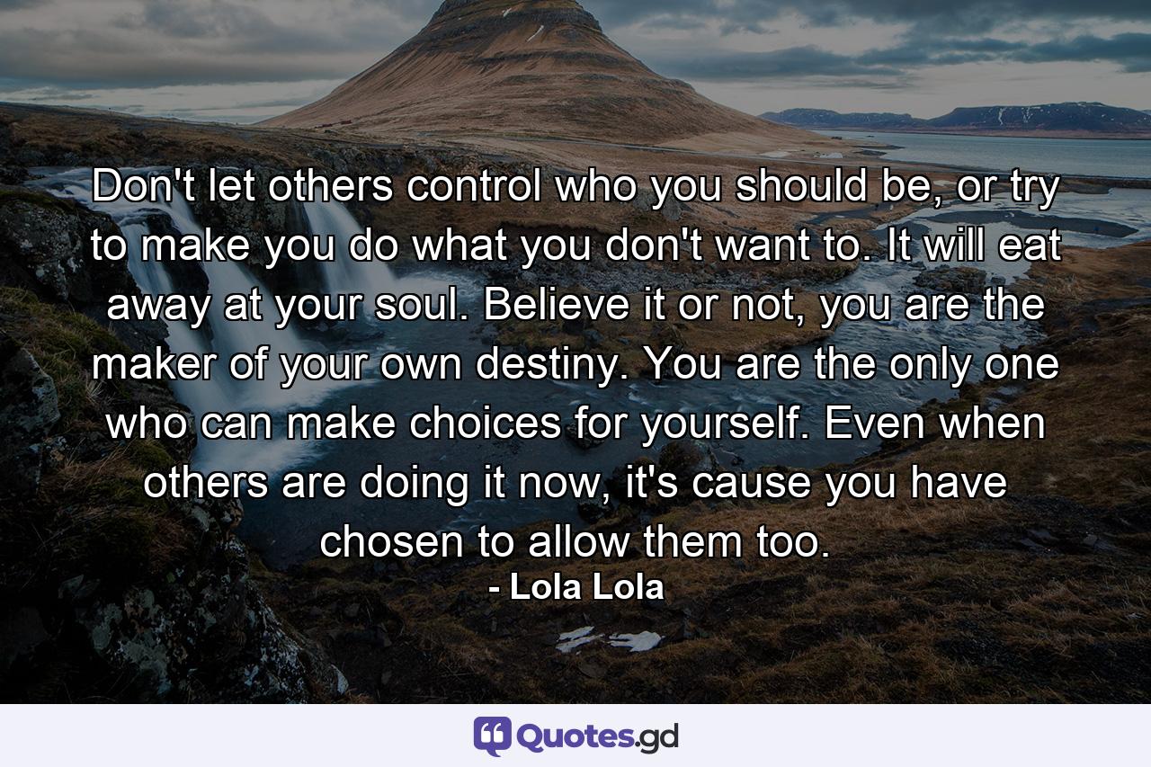 Don't let others control who you should be, or try to make you do what you don't want to. It will eat away at your soul. Believe it or not, you are the maker of your own destiny. You are the only one who can make choices for yourself. Even when others are doing it now, it's cause you have chosen to allow them too. - Quote by Lola Lola