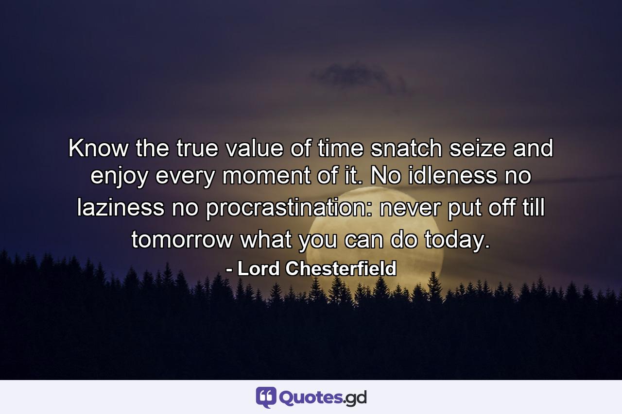 Know the true value of time  snatch  seize  and enjoy every moment of it. No idleness  no laziness  no procrastination: never put off till tomorrow what you can do today. - Quote by Lord Chesterfield