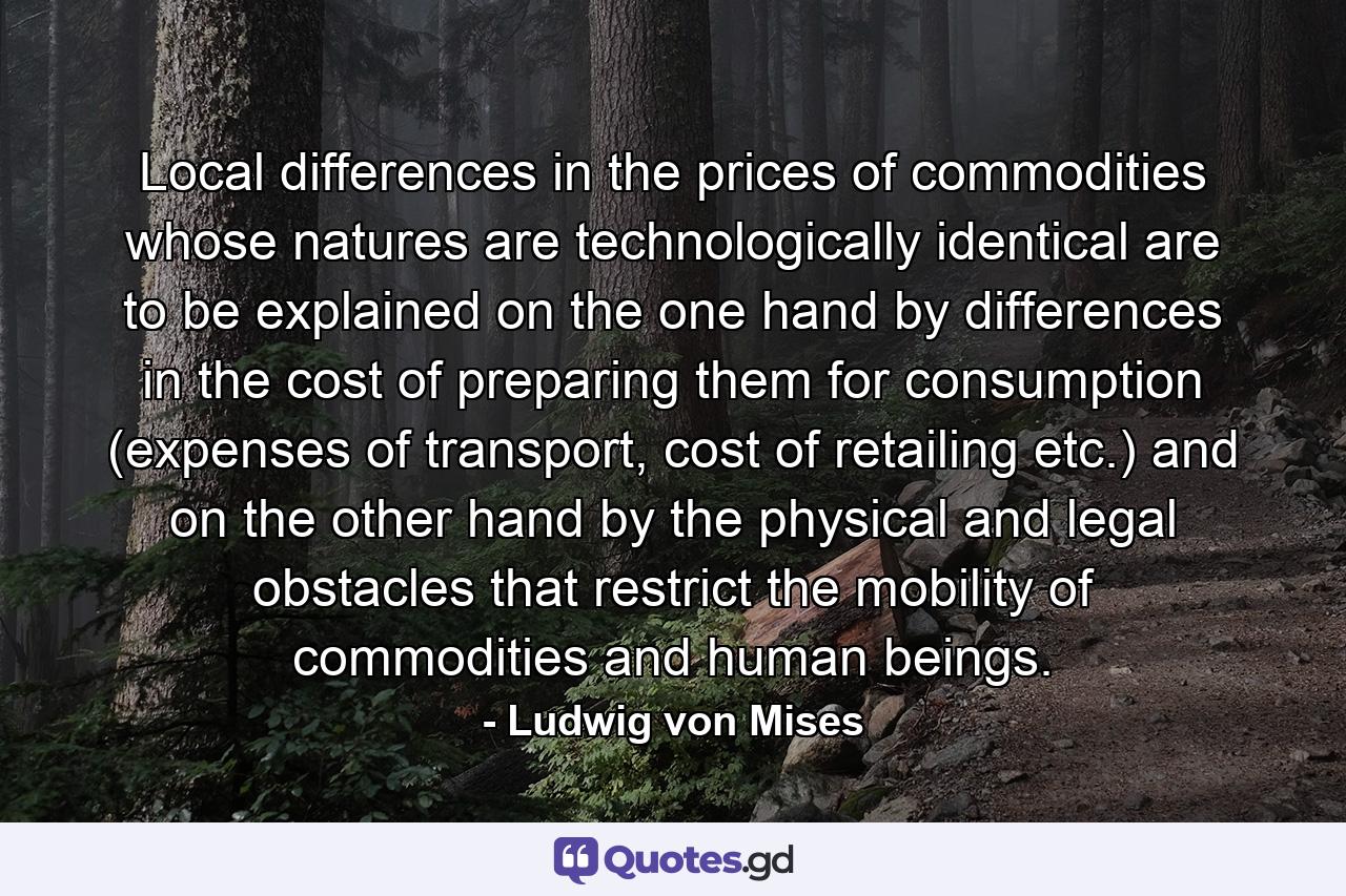 Local differences in the prices of commodities whose natures are technologically identical are to be explained on the one hand by differences in the cost of preparing them for consumption (expenses of transport, cost of retailing etc.) and on the other hand by the physical and legal obstacles that restrict the mobility of commodities and human beings. - Quote by Ludwig von Mises