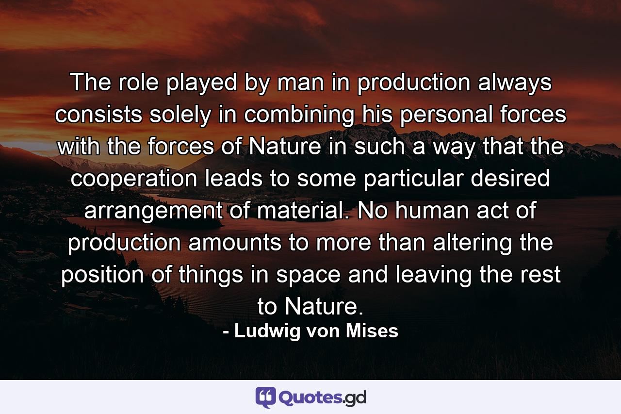 The role played by man in production always consists solely in combining his personal forces with the forces of Nature in such a way that the cooperation leads to some particular desired arrangement of material. No human act of production amounts to more than altering the position of things in space and leaving the rest to Nature. - Quote by Ludwig von Mises