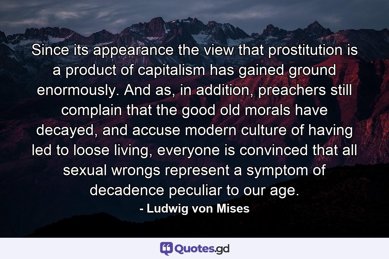 Since its appearance the view that prostitution is a product of capitalism has gained ground enormously. And as, in addition, preachers still complain that the good old morals have decayed, and accuse modern culture of having led to loose living, everyone is convinced that all sexual wrongs represent a symptom of decadence peculiar to our age. - Quote by Ludwig von Mises