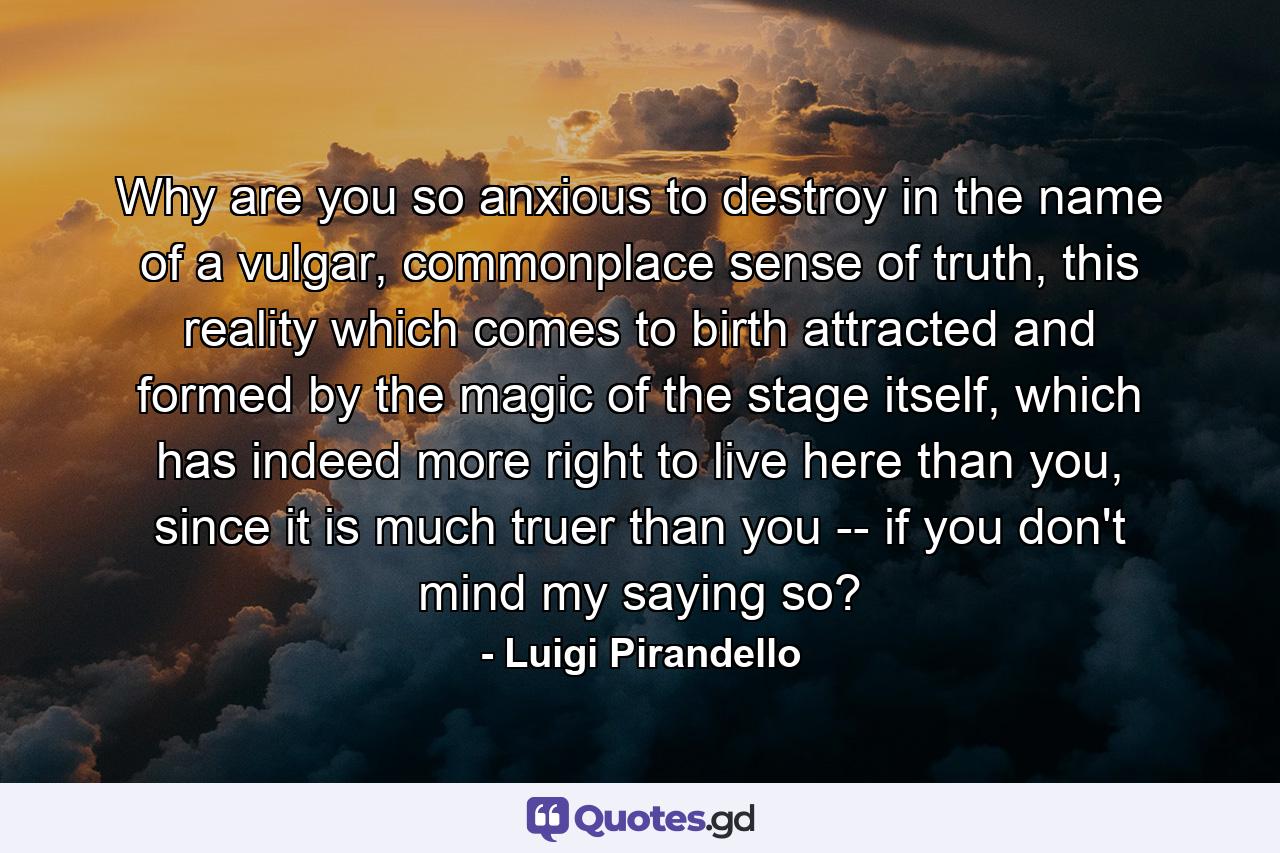 Why are you so anxious to destroy in the name of a vulgar, commonplace sense of truth, this reality which comes to birth attracted and formed by the magic of the stage itself, which has indeed more right to live here than you, since it is much truer than you -- if you don't mind my saying so? - Quote by Luigi Pirandello