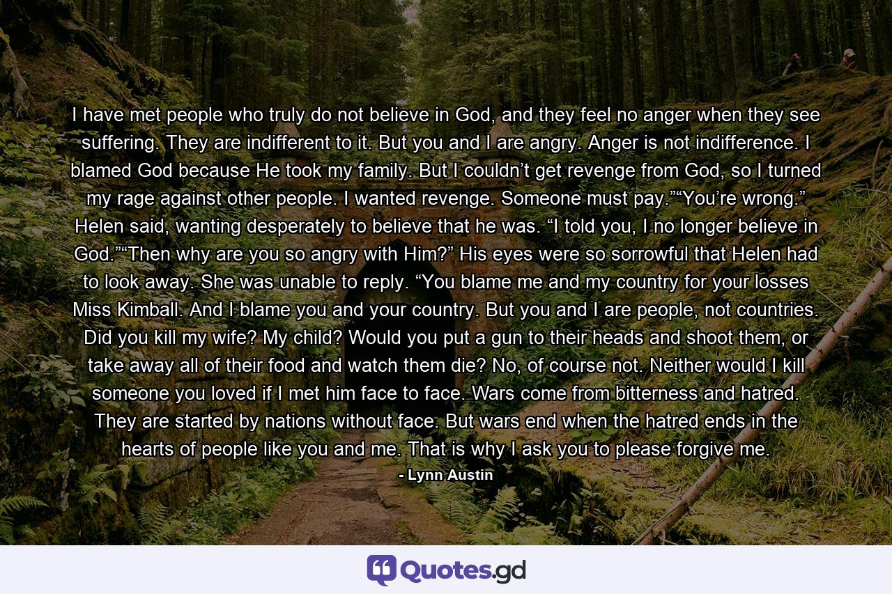 I have met people who truly do not believe in God, and they feel no anger when they see suffering. They are indifferent to it. But you and I are angry. Anger is not indifference. I blamed God because He took my family. But I couldn’t get revenge from God, so I turned my rage against other people. I wanted revenge. Someone must pay.”“You’re wrong.” Helen said, wanting desperately to believe that he was. “I told you, I no longer believe in God.”“Then why are you so angry with Him?” His eyes were so sorrowful that Helen had to look away. She was unable to reply. “You blame me and my country for your losses Miss Kimball. And I blame you and your country. But you and I are people, not countries. Did you kill my wife? My child? Would you put a gun to their heads and shoot them, or take away all of their food and watch them die? No, of course not. Neither would I kill someone you loved if I met him face to face. Wars come from bitterness and hatred. They are started by nations without face. But wars end when the hatred ends in the hearts of people like you and me. That is why I ask you to please forgive me. - Quote by Lynn Austin