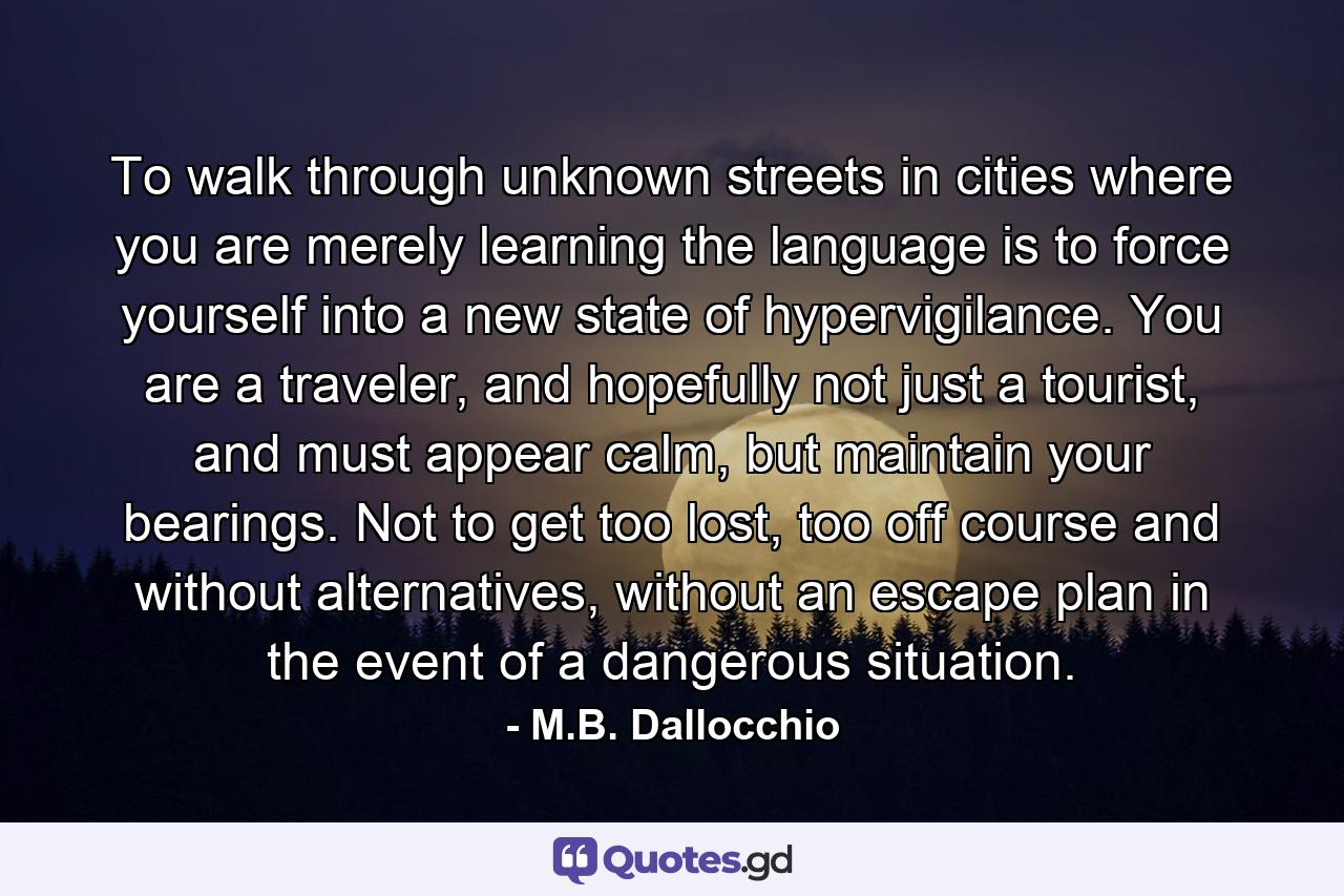 To walk through unknown streets in cities where you are merely learning the language is to force yourself into a new state of hypervigilance. You are a traveler, and hopefully not just a tourist, and must appear calm, but maintain your bearings. Not to get too lost, too off course and without alternatives, without an escape plan in the event of a dangerous situation. - Quote by M.B. Dallocchio