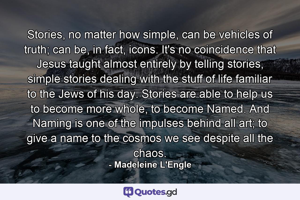 Stories, no matter how simple, can be vehicles of truth; can be, in fact, icons. It's no coincidence that Jesus taught almost entirely by telling stories, simple stories dealing with the stuff of life familiar to the Jews of his day. Stories are able to help us to become more whole, to become Named. And Naming is one of the impulses behind all art; to give a name to the cosmos we see despite all the chaos. - Quote by Madeleine L'Engle