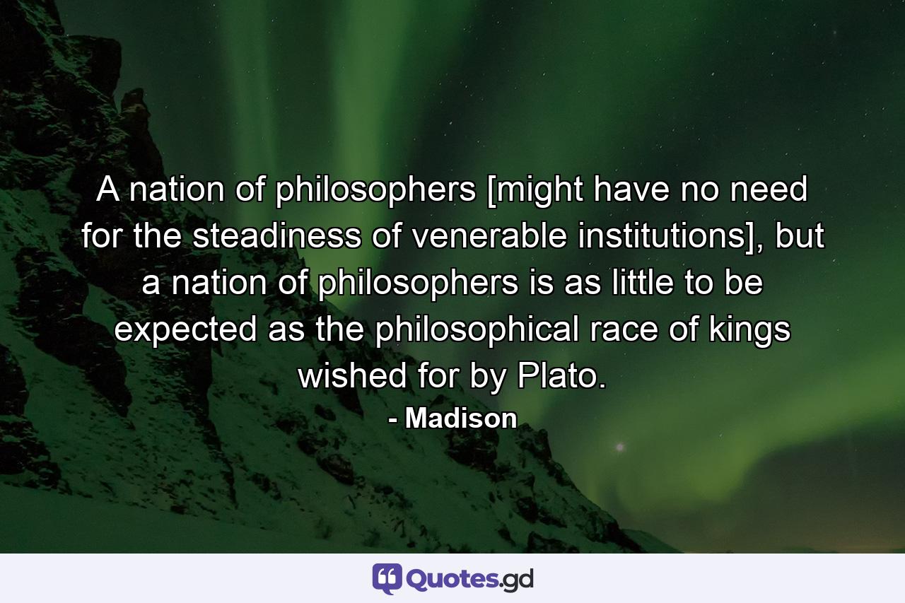 A nation of philosophers [might have no need for the steadiness of venerable institutions], but a nation of philosophers is as little to be expected as the philosophical race of kings wished for by Plato. - Quote by Madison