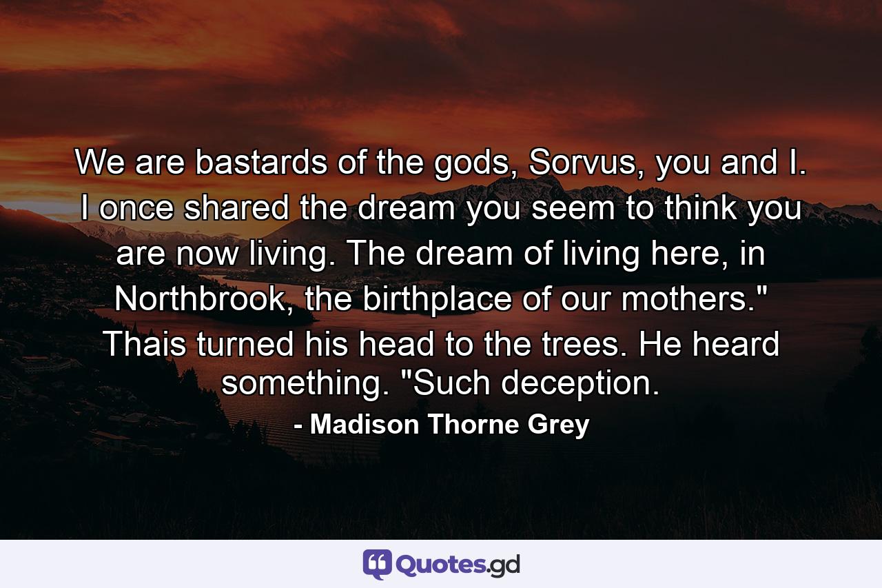 We are bastards of the gods, Sorvus, you and I. I once shared the dream you seem to think you are now living. The dream of living here, in Northbrook, the birthplace of our mothers.