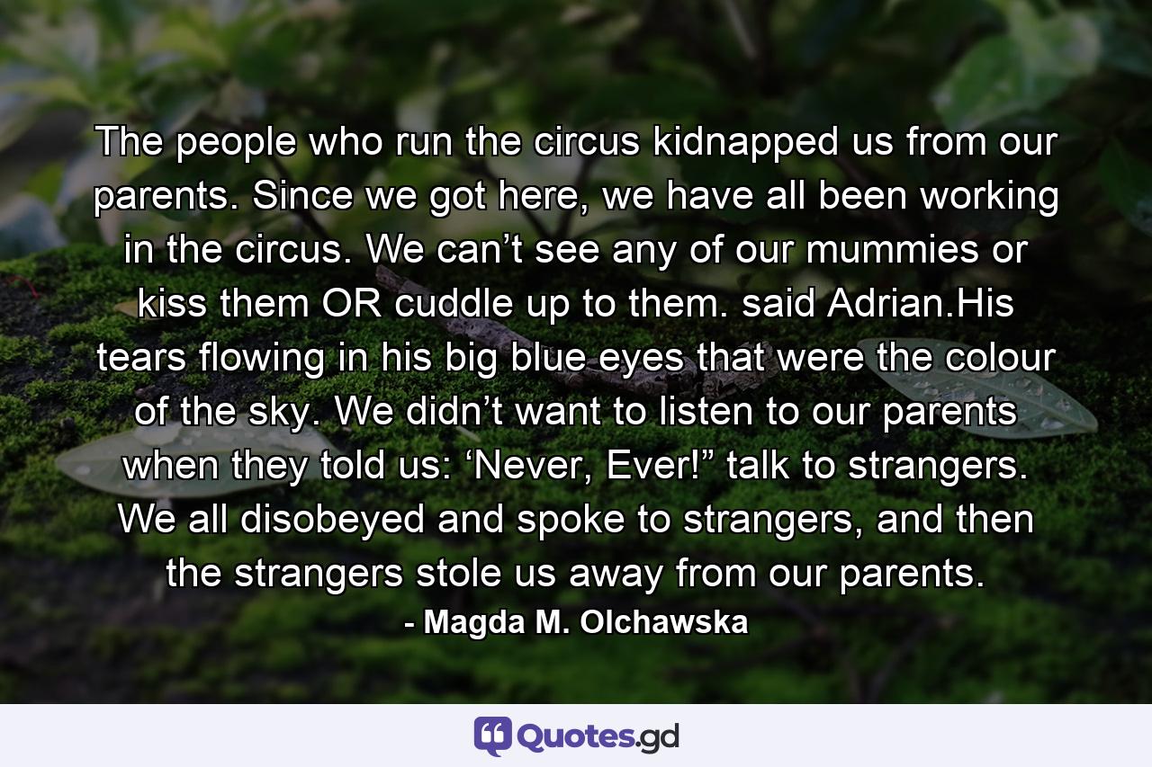 The people who run the circus kidnapped us from our parents. Since we got here, we have all been working in the circus. We can’t see any of our mummies or kiss them OR cuddle up to them. said Adrian.His tears flowing in his big blue eyes that were the colour of the sky. We didn’t want to listen to our parents when they told us: ‘Never, Ever!” talk to strangers. We all disobeyed and spoke to strangers, and then the strangers stole us away from our parents. - Quote by Magda M. Olchawska