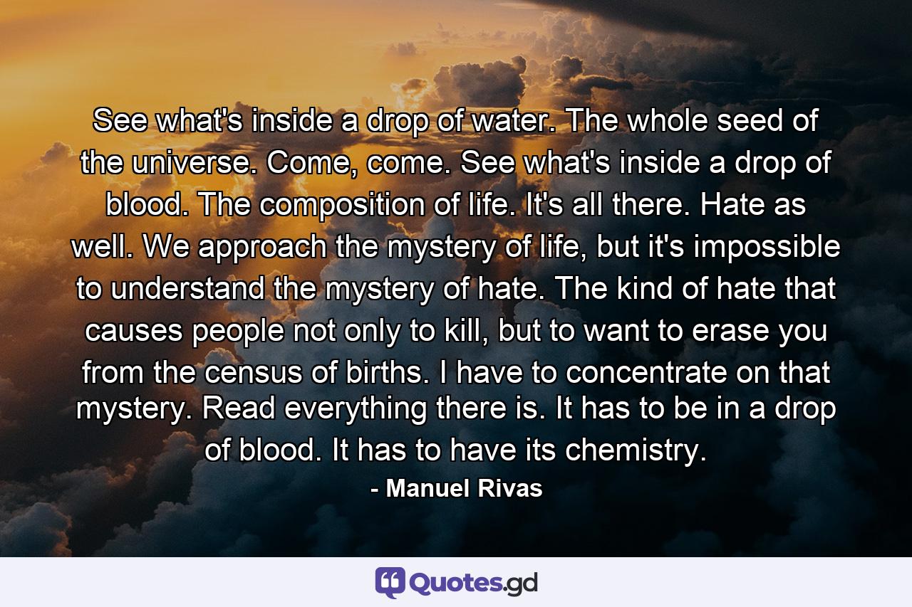 See what's inside a drop of water. The whole seed of the universe. Come, come. See what's inside a drop of blood. The composition of life. It's all there. Hate as well. We approach the mystery of life, but it's impossible to understand the mystery of hate. The kind of hate that causes people not only to kill, but to want to erase you from the census of births. I have to concentrate on that mystery. Read everything there is. It has to be in a drop of blood. It has to have its chemistry. - Quote by Manuel Rivas