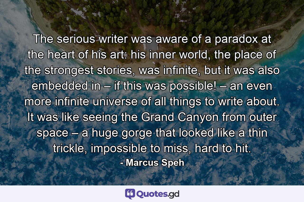 The serious writer was aware of a paradox at the heart of his art: his inner world, the place of the strongest stories, was infinite, but it was also embedded in – if this was possible! – an even more infinite universe of all things to write about. It was like seeing the Grand Canyon from outer space – a huge gorge that looked like a thin trickle, impossible to miss, hard to hit. - Quote by Marcus Speh