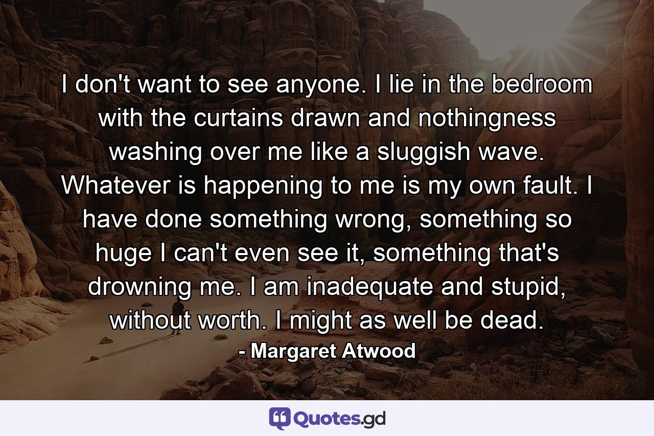 I don't want to see anyone. I lie in the bedroom with the curtains drawn and nothingness washing over me like a sluggish wave. Whatever is happening to me is my own fault. I have done something wrong, something so huge I can't even see it, something that's drowning me. I am inadequate and stupid, without worth. I might as well be dead. - Quote by Margaret Atwood