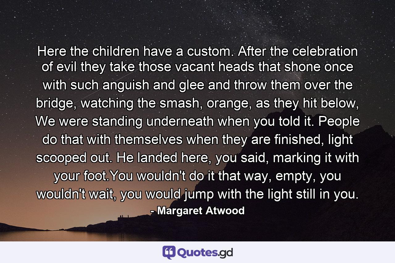 Here the children have a custom. After the celebration of evil they take those vacant heads that shone once with such anguish and glee and throw them over the bridge, watching the smash, orange, as they hit below, We were standing underneath when you told it. People do that with themselves when they are finished, light scooped out. He landed here, you said, marking it with your foot.You wouldn't do it that way, empty, you wouldn't wait, you would jump with the light still in you. - Quote by Margaret Atwood