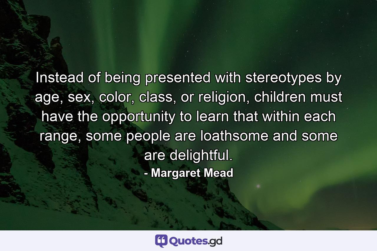 Instead of being presented with stereotypes by age, sex, color, class, or religion, children must have the opportunity to learn that within each range, some people are loathsome and some are delightful. - Quote by Margaret Mead