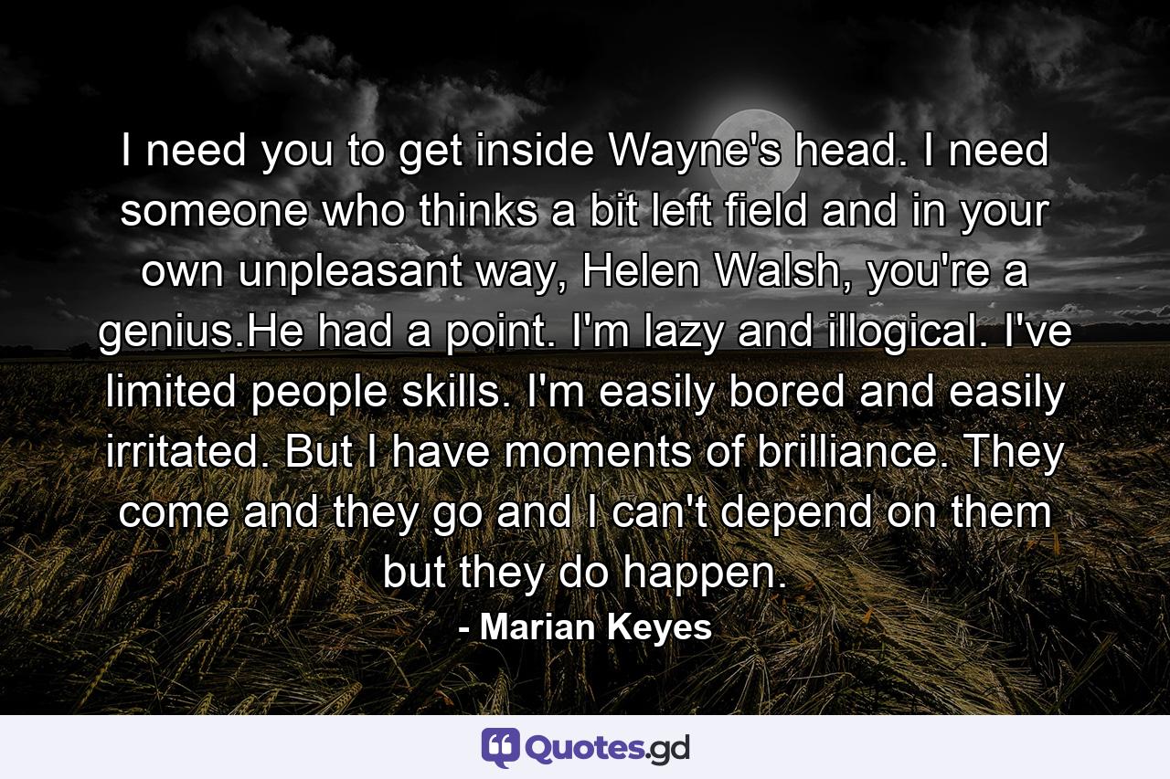 I need you to get inside Wayne's head. I need someone who thinks a bit left field and in your own unpleasant way, Helen Walsh, you're a genius.He had a point. I'm lazy and illogical. I've limited people skills. I'm easily bored and easily irritated. But I have moments of brilliance. They come and they go and I can't depend on them but they do happen. - Quote by Marian Keyes