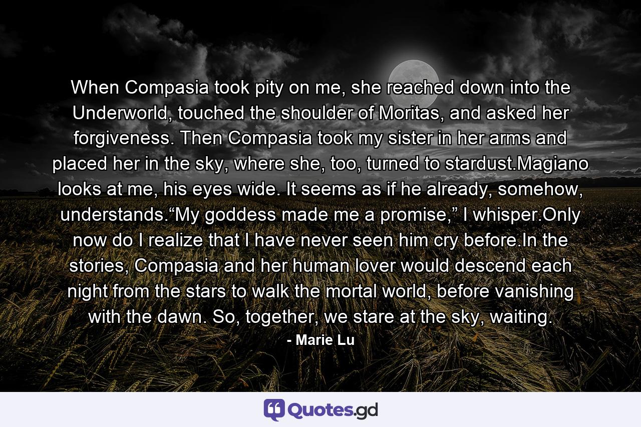 When Compasia took pity on me, she reached down into the Underworld, touched the shoulder of Moritas, and asked her forgiveness. Then Compasia took my sister in her arms and placed her in the sky, where she, too, turned to stardust.Magiano looks at me, his eyes wide. It seems as if he already, somehow, understands.“My goddess made me a promise,” I whisper.Only now do I realize that I have never seen him cry before.In the stories, Compasia and her human lover would descend each night from the stars to walk the mortal world, before vanishing with the dawn. So, together, we stare at the sky, waiting. - Quote by Marie Lu