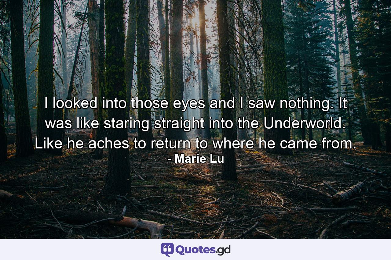 I looked into those eyes and I saw nothing. It was like staring straight into the Underworld. Like he aches to return to where he came from. - Quote by Marie Lu