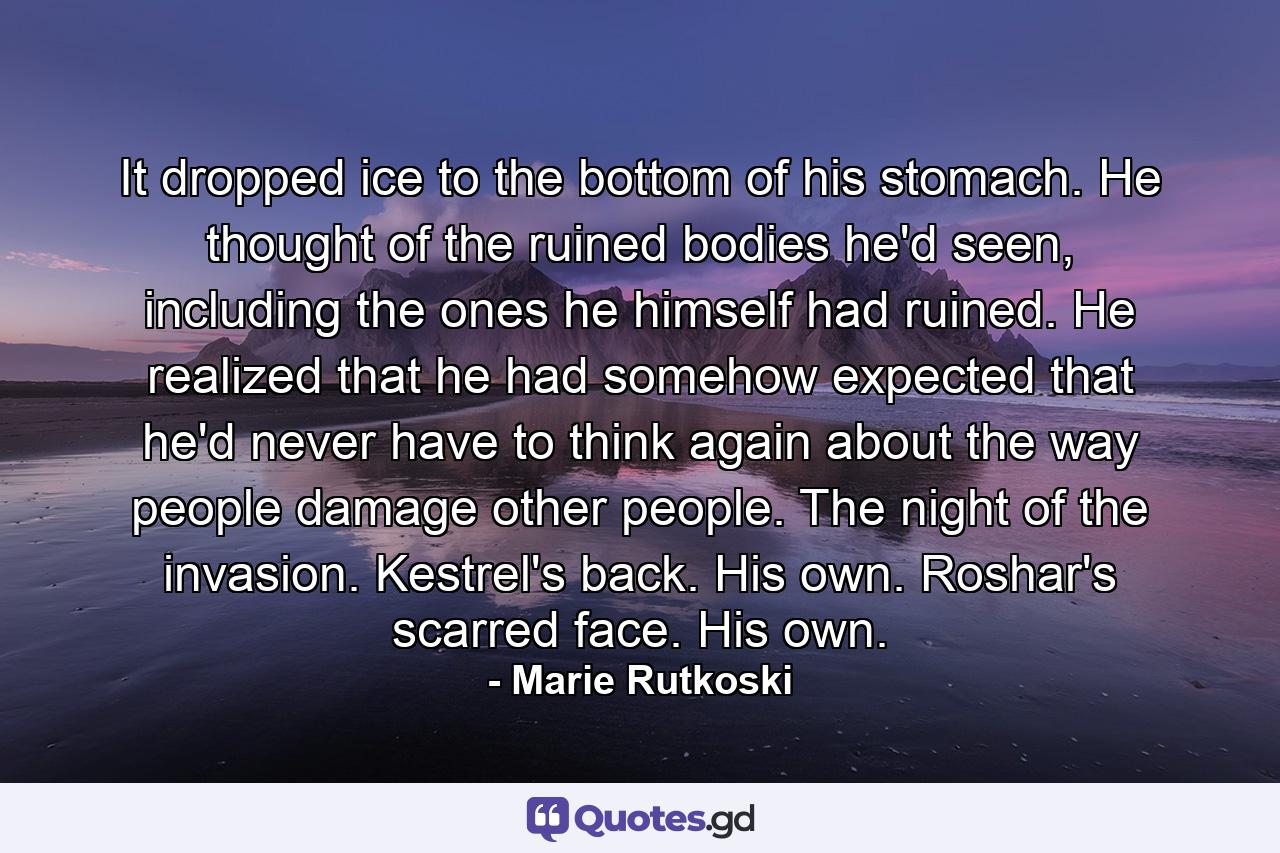 It dropped ice to the bottom of his stomach. He thought of the ruined bodies he'd seen, including the ones he himself had ruined. He realized that he had somehow expected that he'd never have to think again about the way people damage other people. The night of the invasion. Kestrel's back. His own. Roshar's scarred face. His own. - Quote by Marie Rutkoski