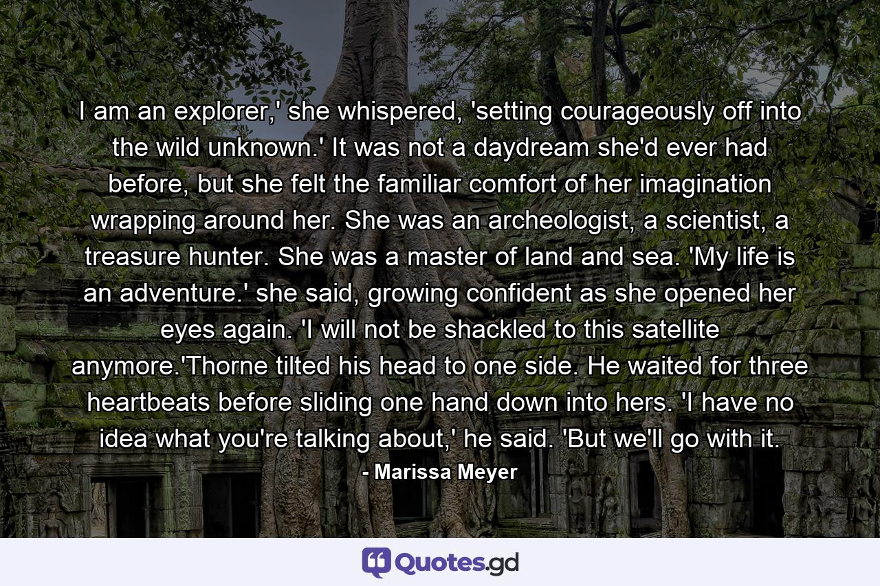 I am an explorer,' she whispered, 'setting courageously off into the wild unknown.' It was not a daydream she'd ever had before, but she felt the familiar comfort of her imagination wrapping around her. She was an archeologist, a scientist, a treasure hunter. She was a master of land and sea. 'My life is an adventure.' she said, growing confident as she opened her eyes again. 'I will not be shackled to this satellite anymore.'Thorne tilted his head to one side. He waited for three heartbeats before sliding one hand down into hers. 'I have no idea what you're talking about,' he said. 'But we'll go with it. - Quote by Marissa Meyer