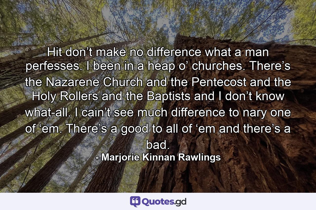 Hit don’t make no difference what a man perfesses. I been in a heap o’ churches. There’s the Nazarene Church and the Pentecost and the Holy Rollers and the Baptists and I don’t know what-all. I cain’t see much difference to nary one of ‘em. There’s a good to all of ‘em and there’s a bad. - Quote by Marjorie Kinnan Rawlings