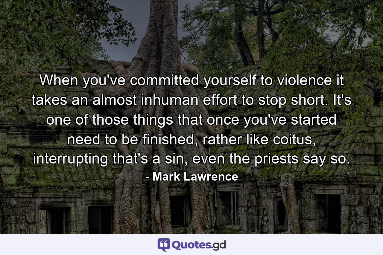 When you've committed yourself to violence it takes an almost inhuman effort to stop short. It's one of those things that once you've started need to be finished, rather like coitus, interrupting that's a sin, even the priests say so. - Quote by Mark Lawrence