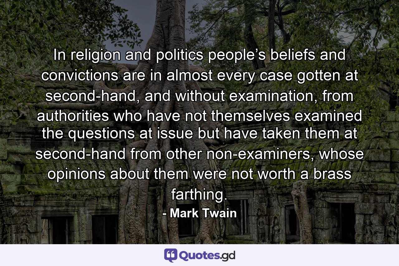 In religion and politics people’s beliefs and convictions are in almost every case gotten at second-hand, and without examination, from authorities who have not themselves examined the questions at issue but have taken them at second-hand from other non-examiners, whose opinions about them were not worth a brass farthing. - Quote by Mark Twain