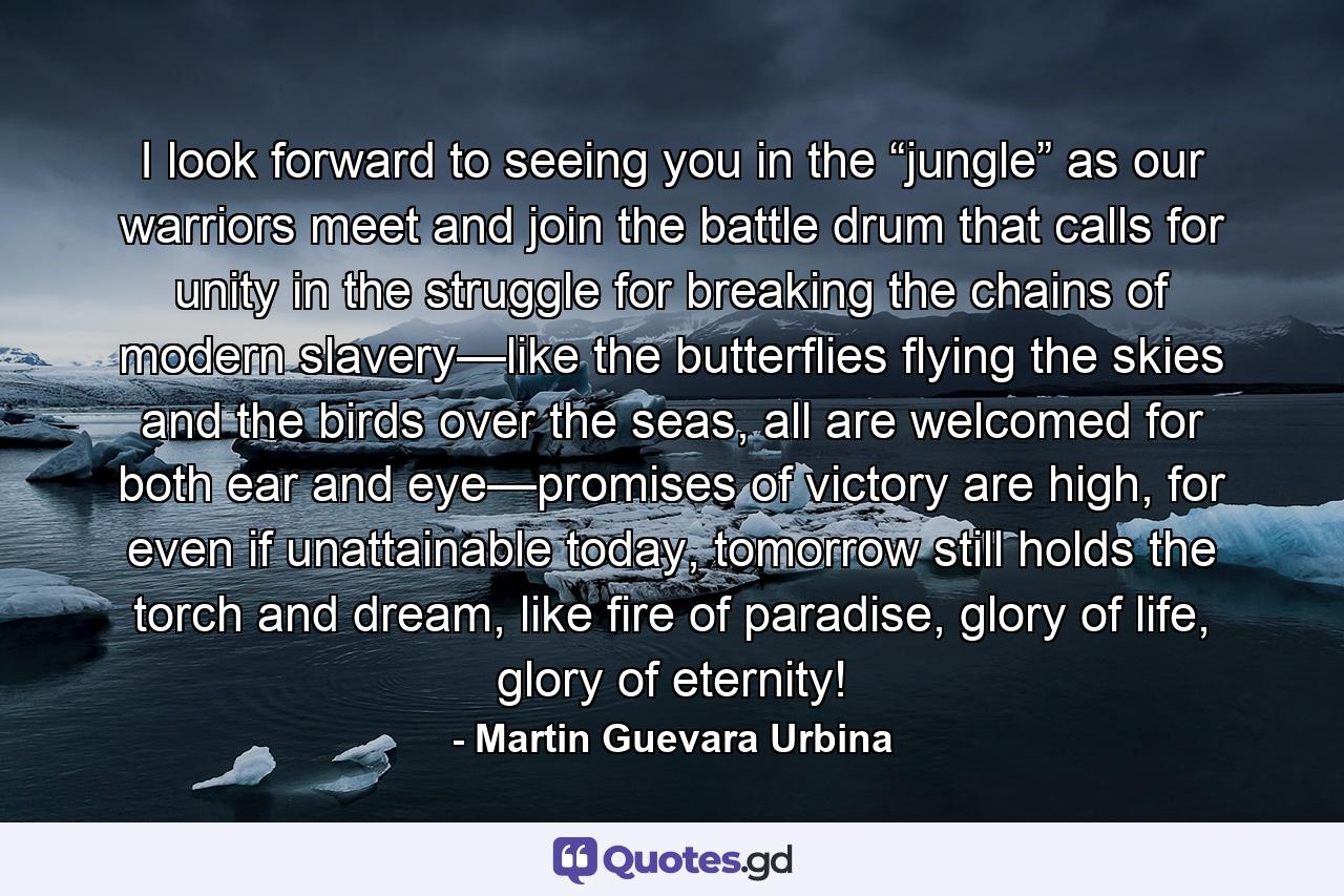 I look forward to seeing you in the “jungle” as our warriors meet and join the battle drum that calls for unity in the struggle for breaking the chains of modern slavery—like the butterflies flying the skies and the birds over the seas, all are welcomed for both ear and eye—promises of victory are high, for even if unattainable today, tomorrow still holds the torch and dream, like fire of paradise, glory of life, glory of eternity! - Quote by Martin Guevara Urbina
